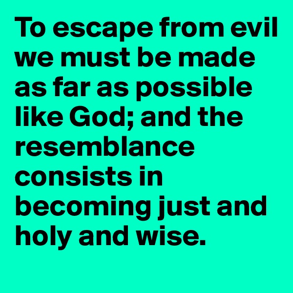 To escape from evil we must be made as far as possible like God; and the resemblance consists in becoming just and holy and wise.