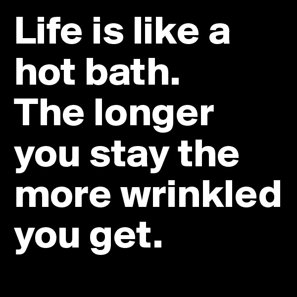 Life is like a hot bath. 
The longer you stay the more wrinkled
you get.