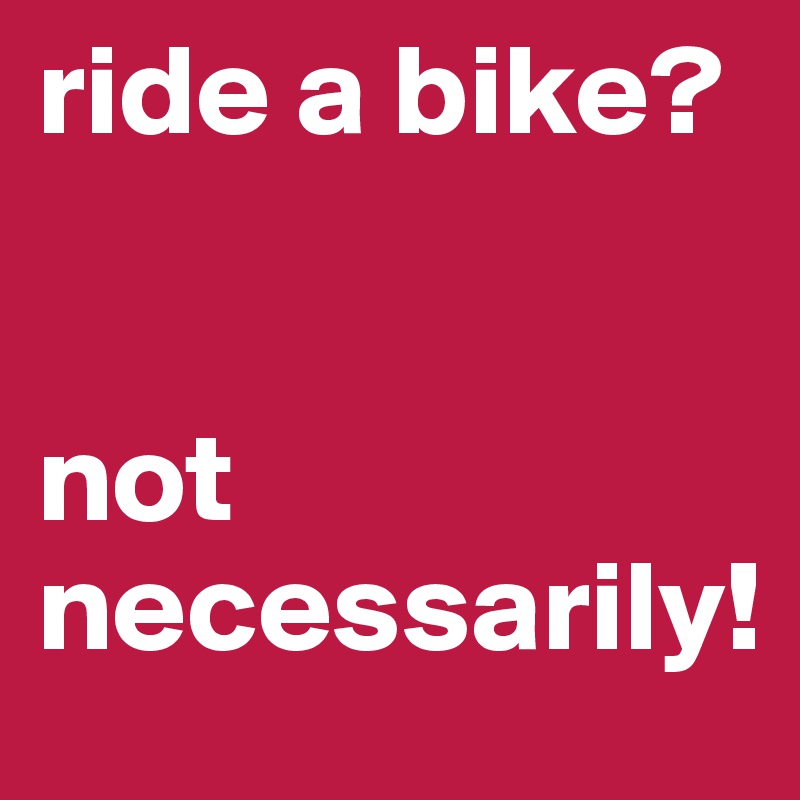 ride a bike?


not necessarily!