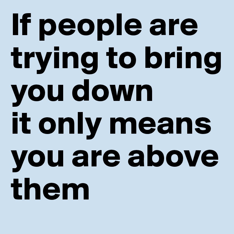 If people are trying to bring you down 
it only means you are above them