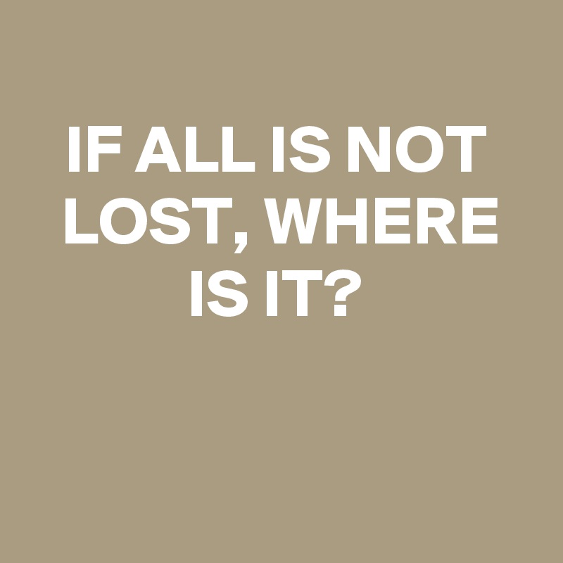 
IF ALL IS NOT LOST, WHERE IS IT?


