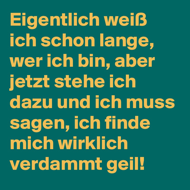 Eigentlich weiß ich schon lange, wer ich bin, aber jetzt stehe ich dazu und ich muss sagen, ich finde mich wirklich verdammt geil!