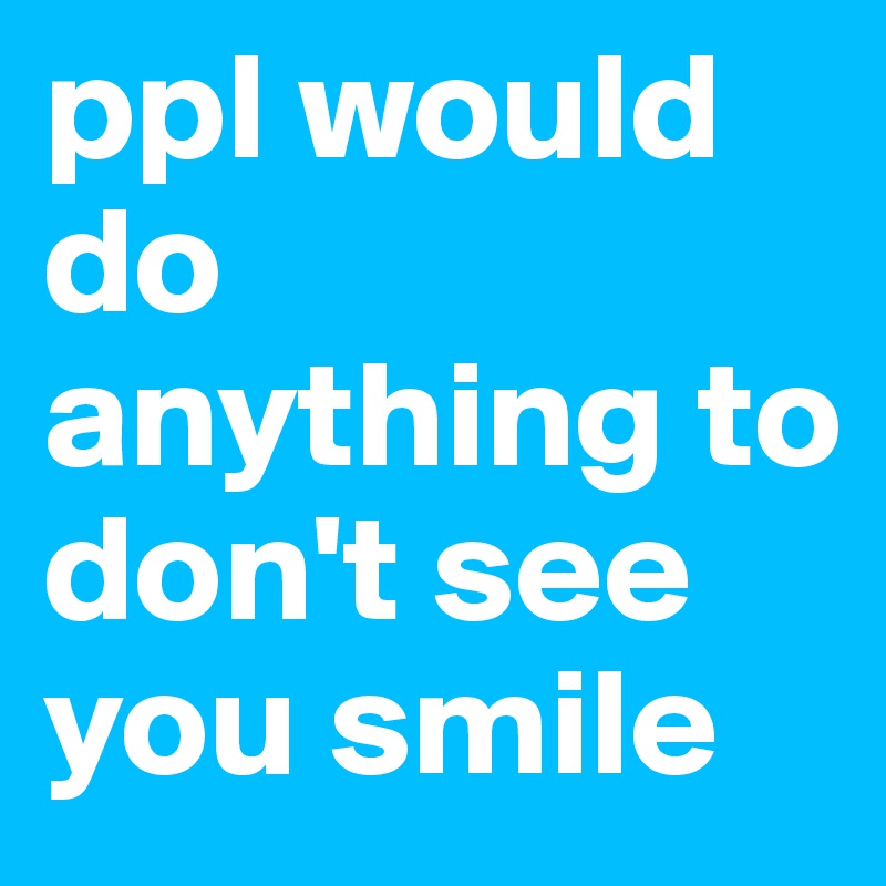 ppl would do anything to don't see you smile