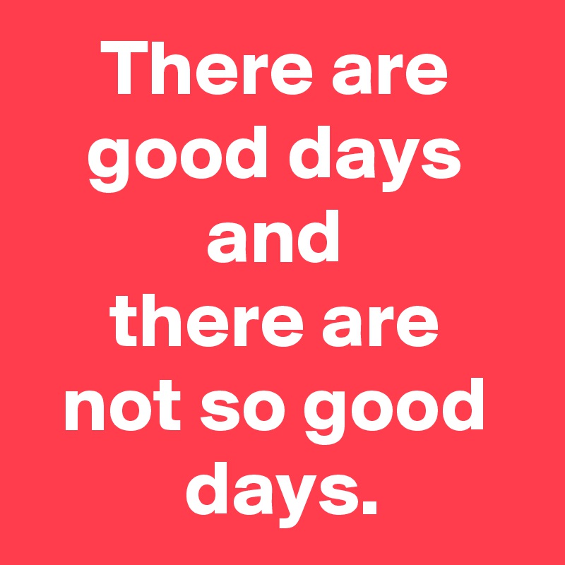 There are good days
and
there are
not so good
 days.