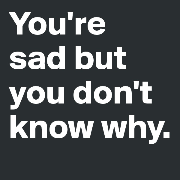 You're sad but you don't know why.