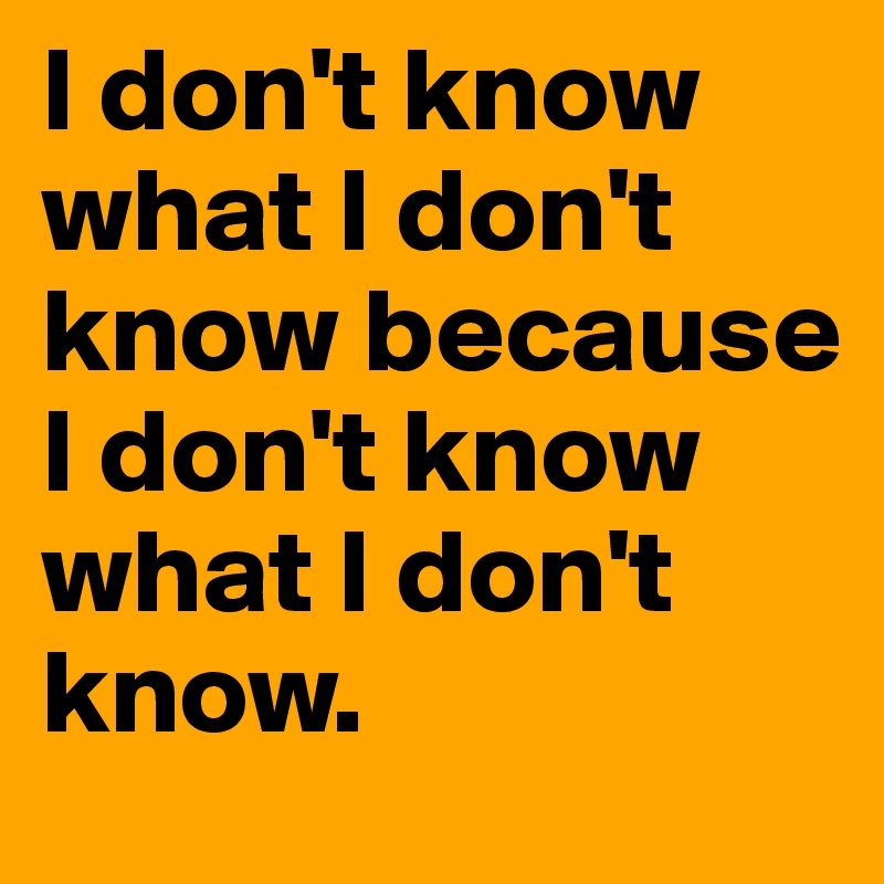 I don't know what I don't know because I don't know what I don't know.