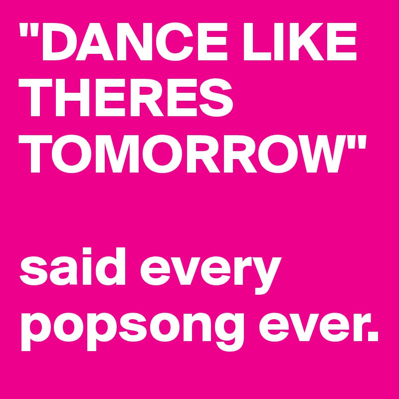 "DANCE LIKE THERES TOMORROW" 

said every popsong ever. 