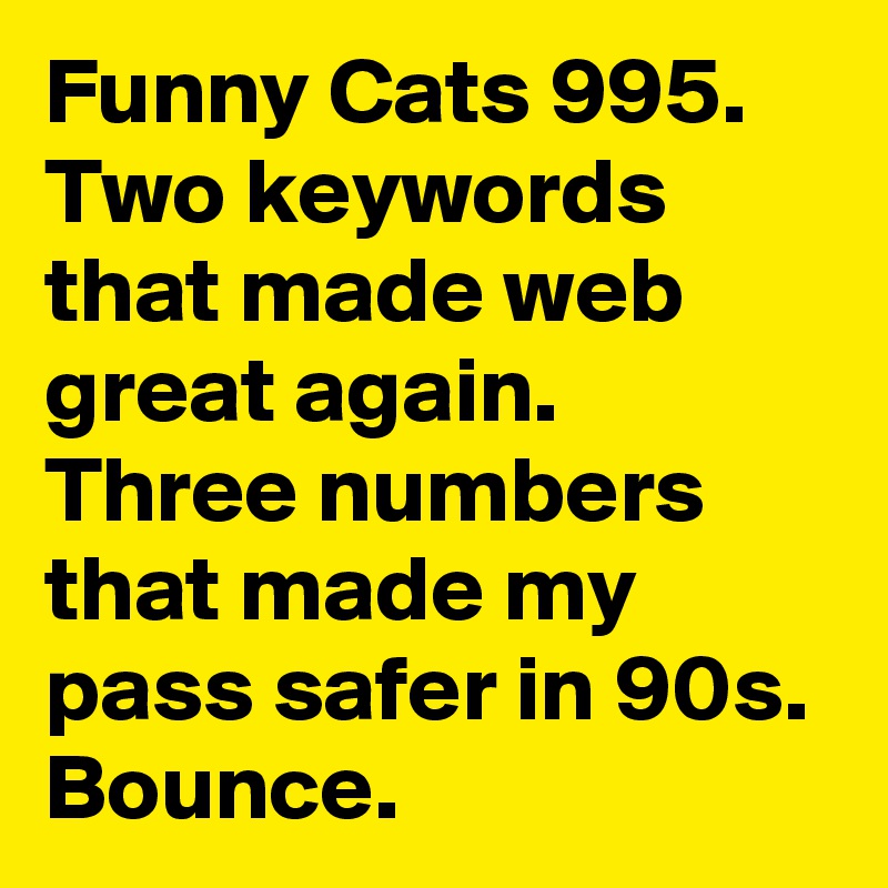 Funny Cats 995. 
Two keywords that made web great again. Three numbers that made my pass safer in 90s.
Bounce. 