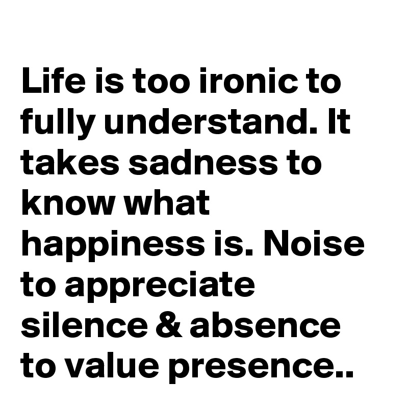 
Life is too ironic to fully understand. It takes sadness to know what happiness is. Noise to appreciate silence & absence to value presence..
