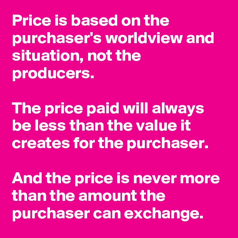 Price is based on the purchaser's worldview and situation, not the producers.

The price paid will always be less than the value it creates for the purchaser. 

And the price is never more than the amount the purchaser can exchange.