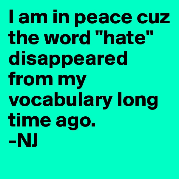 I am in peace cuz the word "hate" disappeared from my vocabulary long time ago.
-NJ
