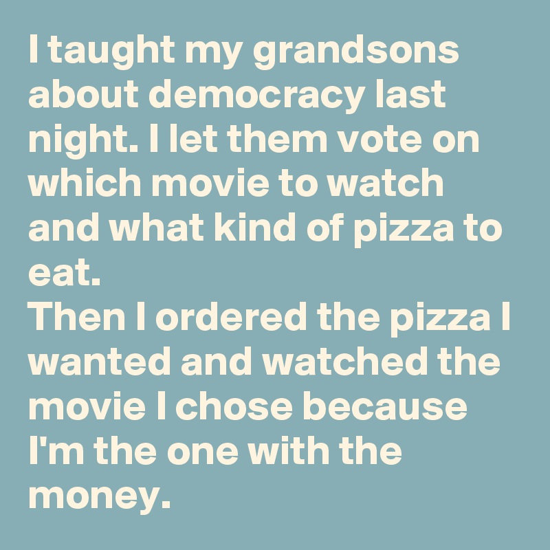I taught my grandsons about democracy last night. I let them vote on which movie to watch and what kind of pizza to eat.
Then I ordered the pizza I wanted and watched the movie I chose because I'm the one with the money.