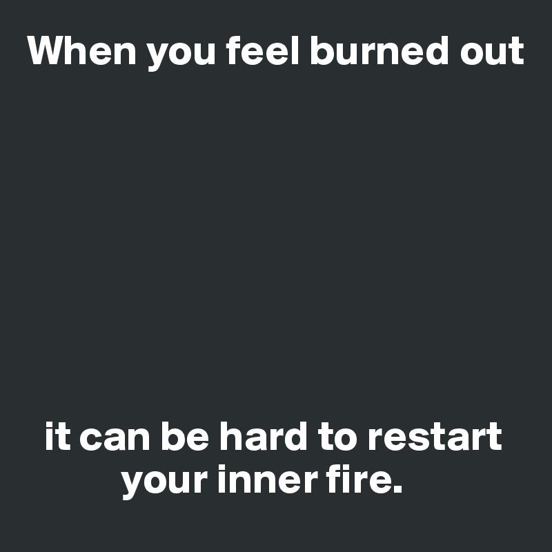 When you feel burned out








  it can be hard to restart 
           your inner fire.