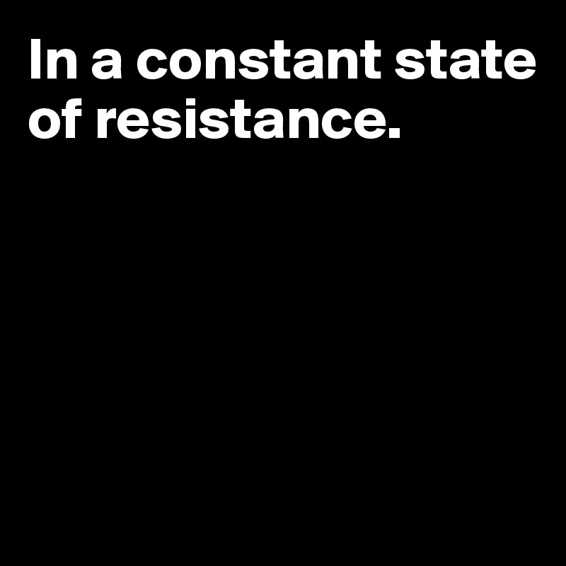 In a constant state of resistance.





