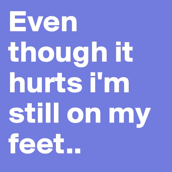 Even though it hurts i'm still on my feet..