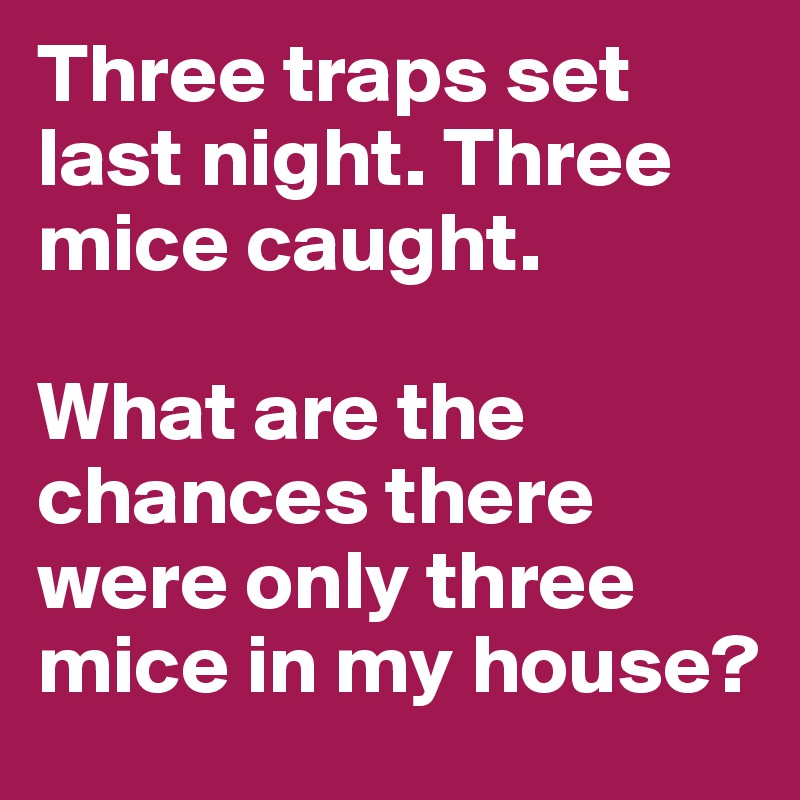 Three traps set last night. Three mice caught.

What are the chances there were only three mice in my house?