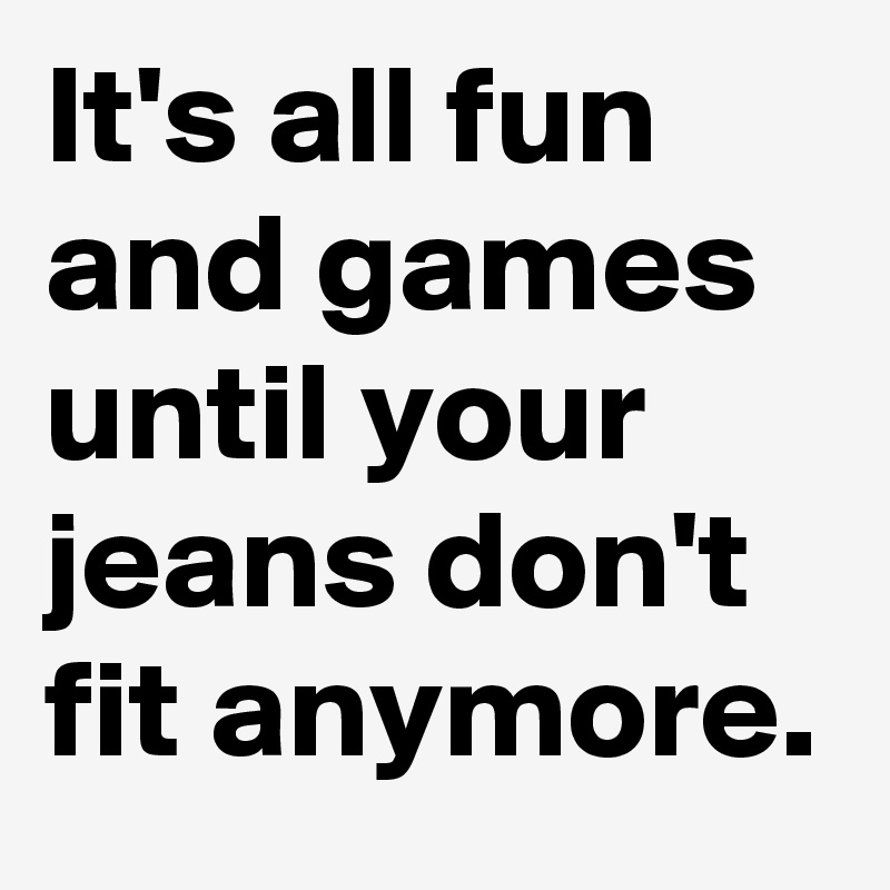 It's all fun and games until your jeans don't fit anymore.