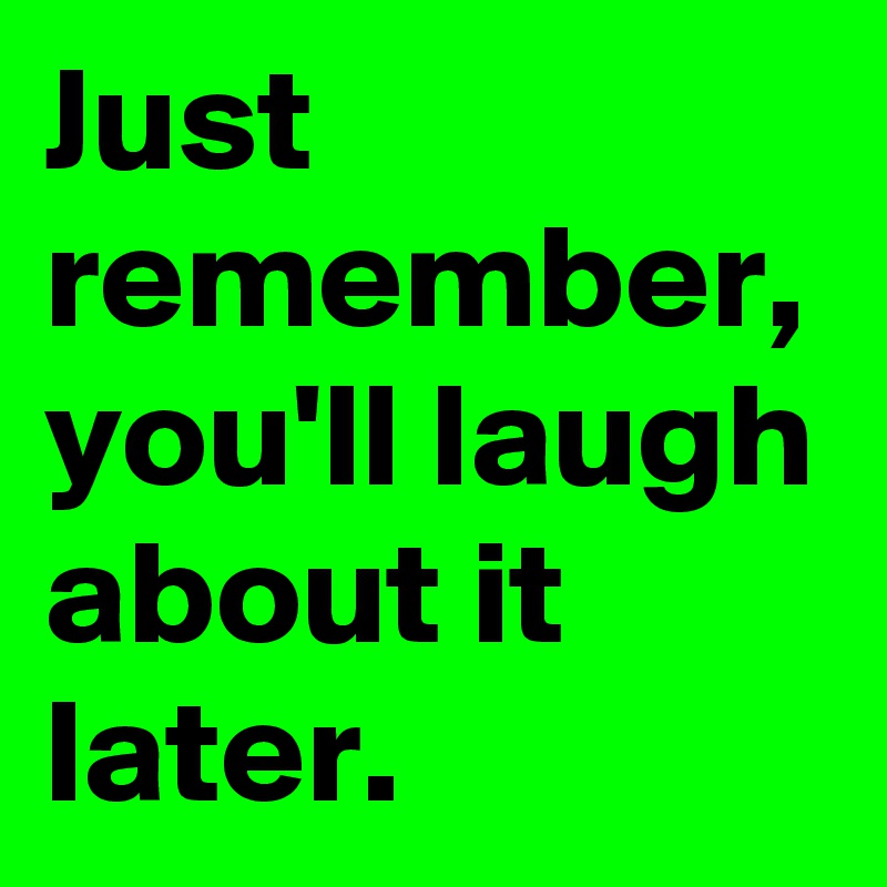 Just remember, you'll laugh about it later.