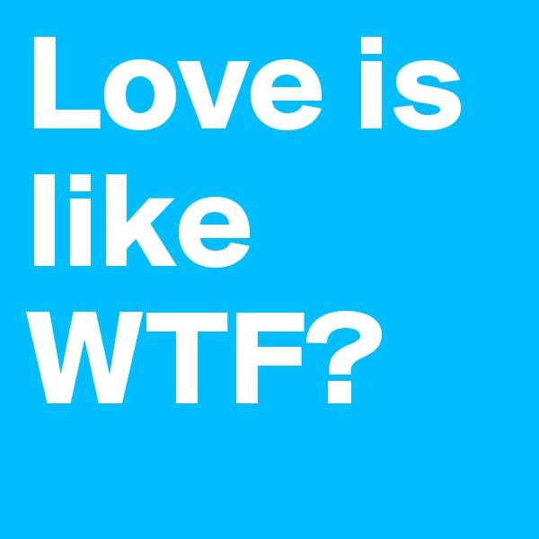 Love is like 
WTF?