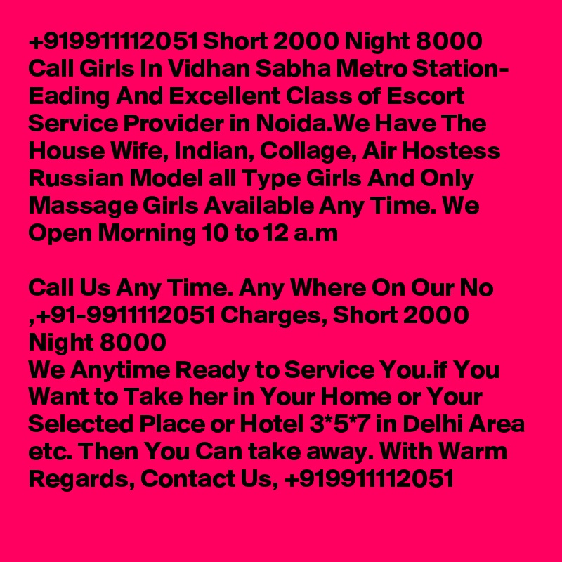 +919911112051 Short 2000 Night 8000 Call Girls In Vidhan Sabha Metro Station- Eading And Excellent Class of Escort Service Provider in Noida.We Have The House Wife, Indian, Collage, Air Hostess Russian Model all Type Girls And Only Massage Girls Available Any Time. We Open Morning 10 to 12 a.m

Call Us Any Time. Any Where On Our No ,+91-9911112051 Charges, Short 2000 Night 8000
We Anytime Ready to Service You.if You Want to Take her in Your Home or Your Selected Place or Hotel 3*5*7 in Delhi Area etc. Then You Can take away. With Warm Regards, Contact Us, +919911112051