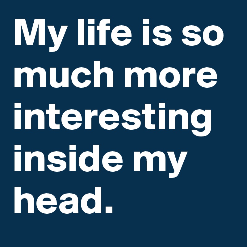 My life is so much more interesting inside my head.