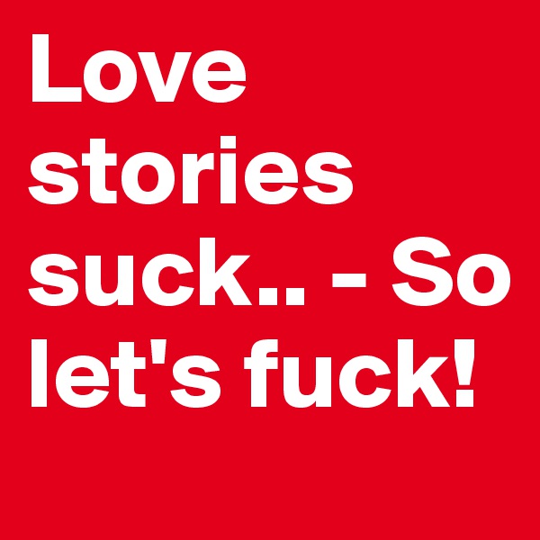 Love stories suck.. - So let's fuck!
