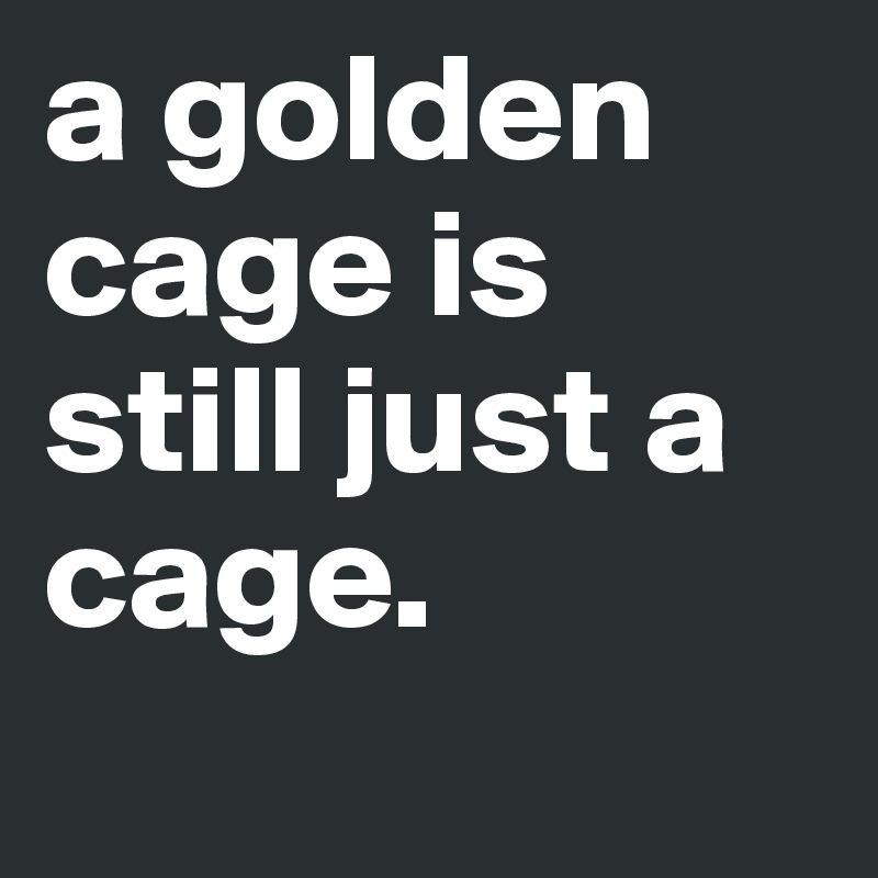 a golden cage is still just a cage.
