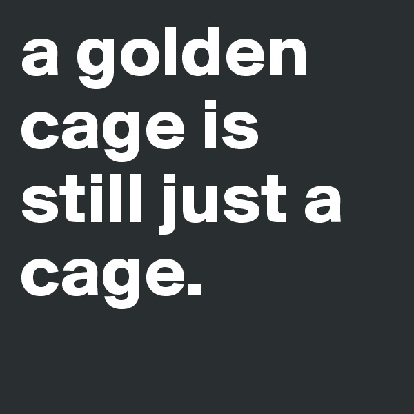 a golden cage is still just a cage.
