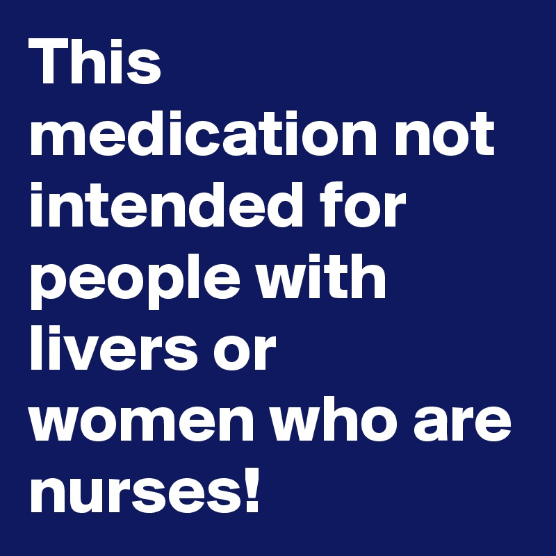This medication not intended for people with livers or women who are nurses!
