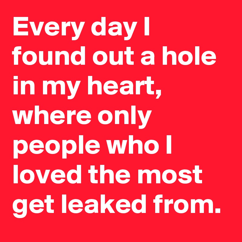 Every day I found out a hole in my heart, where only people who I loved the most get leaked from.