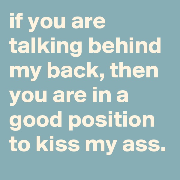 if you are talking behind my back, then you are in a good position to kiss my ass.