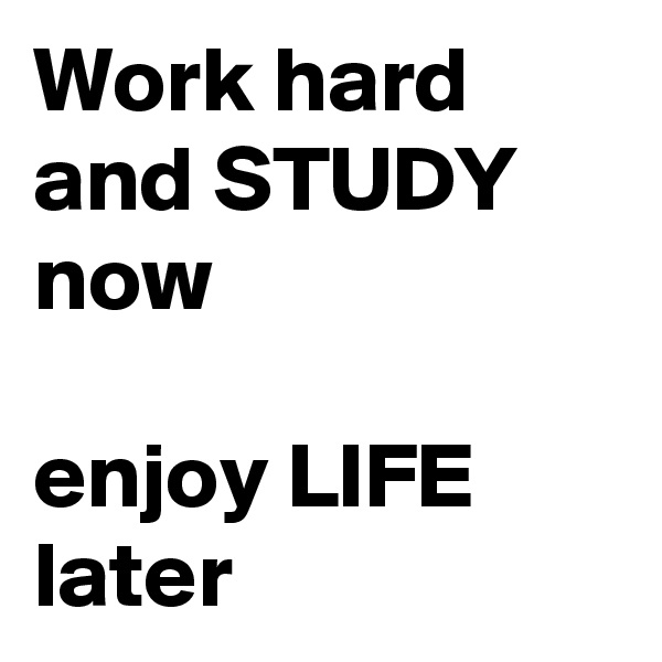 Work hard and STUDY now 

enjoy LIFE later 