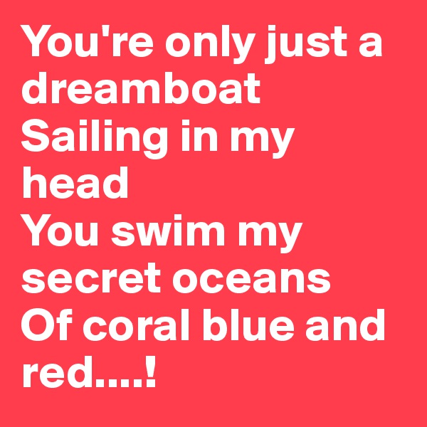 You're only just a dreamboat
Sailing in my head
You swim my secret oceans
Of coral blue and red....! 