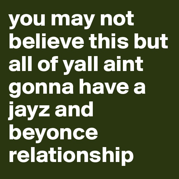 you may not believe this but all of yall aint gonna have a jayz and beyonce relationship