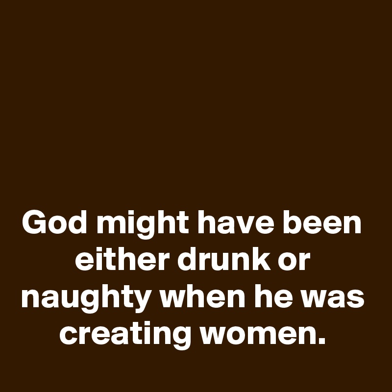 




God might have been either drunk or naughty when he was creating women.
