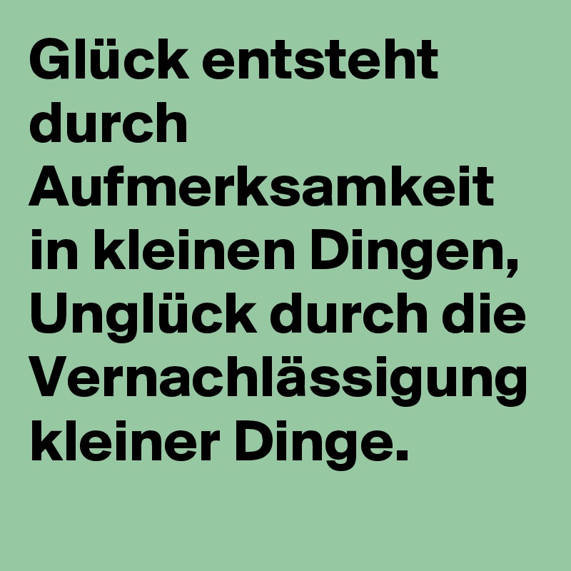 Glück entsteht durch Aufmerksamkeit in kleinen Dingen, Unglück durch die Vernachlässigung kleiner Dinge.