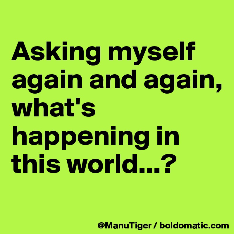 
Asking myself again and again, 
what's happening in this world...?

