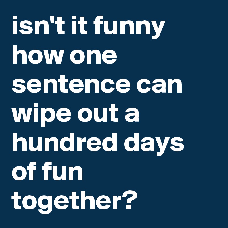 isn't it funny how one sentence can wipe out a hundred days of fun together?
