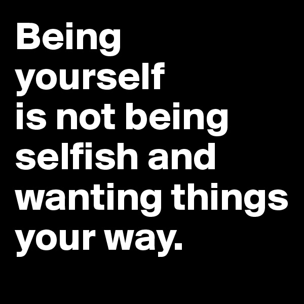 Being
yourself 
is not being selfish and wanting things your way.