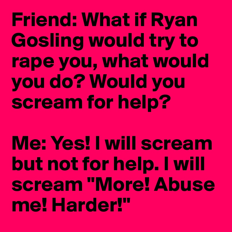 Friend: What if Ryan Gosling would try to rape you, what would you do? Would you scream for help?

Me: Yes! I will scream but not for help. I will scream "More! Abuse me! Harder!"