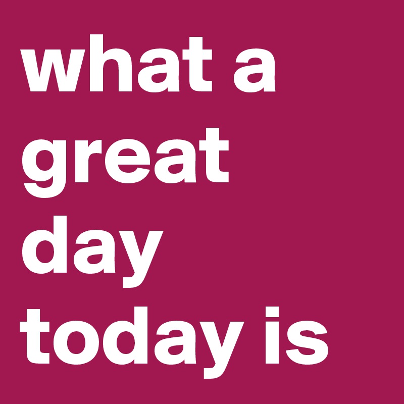 what a great day today is