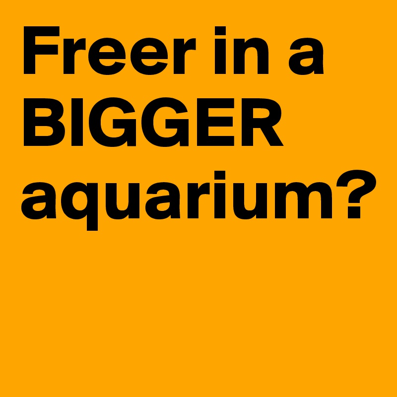 Freer in a
BIGGER
aquarium?
