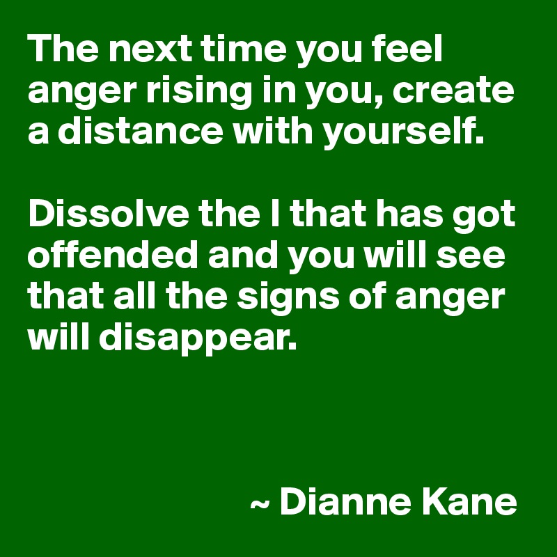 The next time you feel anger rising in you, create a distance with yourself. 

Dissolve the I that has got offended and you will see that all the signs of anger will disappear.



                           ~ Dianne Kane