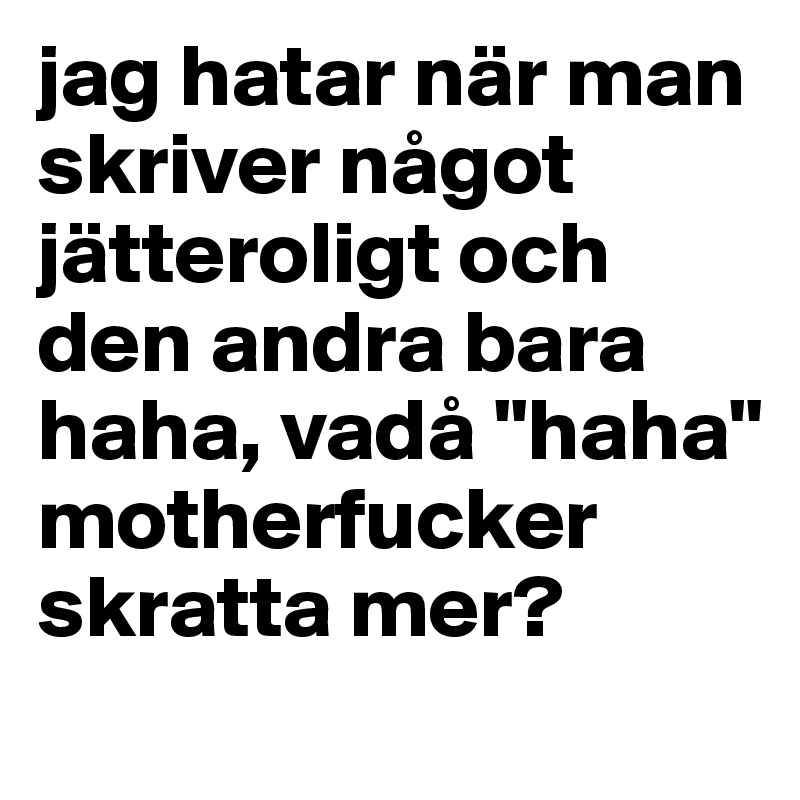 jag hatar när man skriver något jätteroligt och den andra bara haha, vadå "haha" motherfucker skratta mer?