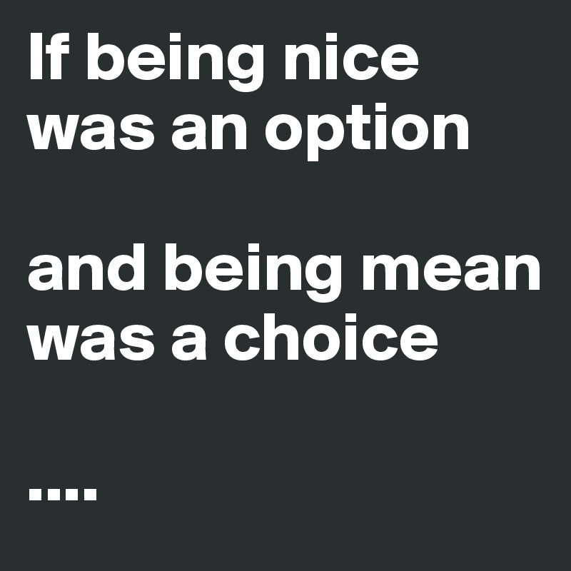 If being nice was an option

and being mean was a choice 

....