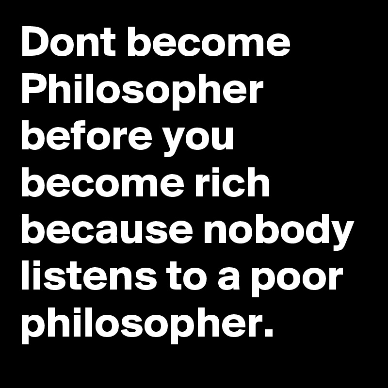 Dont become Philosopher before you become rich because nobody listens to a poor philosopher.
