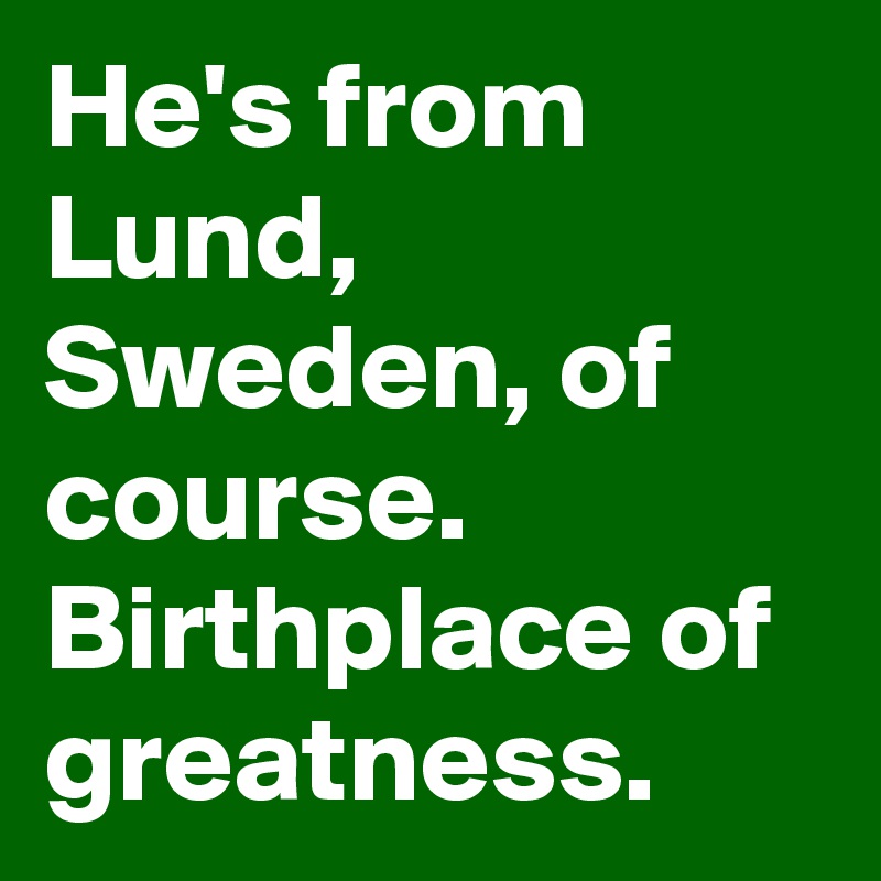 He's from Lund, Sweden, of course. Birthplace of greatness.