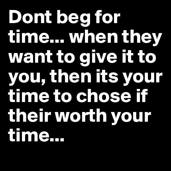 Dont beg for time... when they want to give it to you, then its your time to chose if their worth your time...