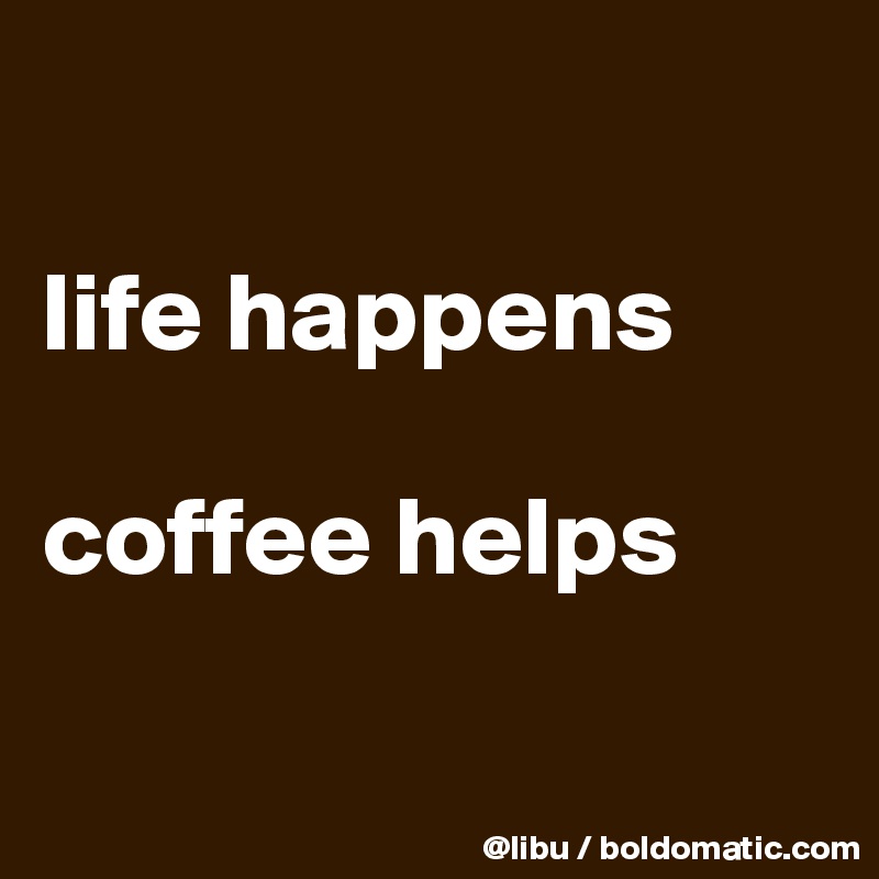 

life happens

coffee helps 

