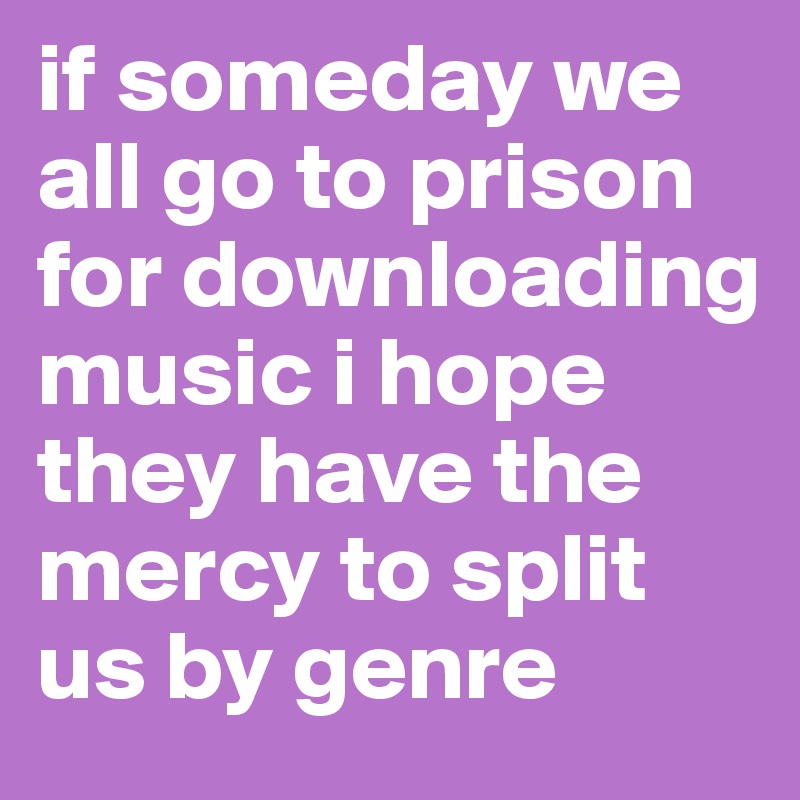 if someday we all go to prison for downloading music i hope they have the mercy to split us by genre